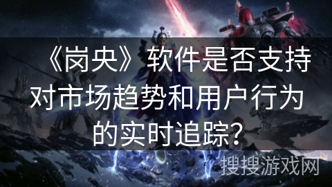 《岗央》软件是否支持对市场趋势和用户行为的实时追踪？