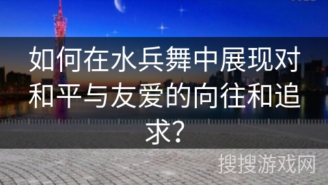 如何在水兵舞中展现对和平与友爱的向往和追求？
