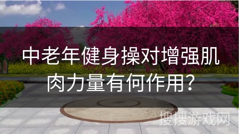 中老年健身操对增强肌肉力量有何作用？