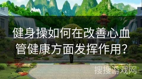 健身操如何在改善心血管健康方面发挥作用？