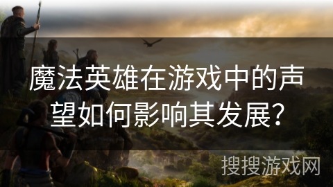 魔法英雄在游戏中的声望如何影响其发展？
