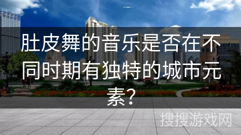 肚皮舞的音乐是否在不同时期有独特的城市元素？