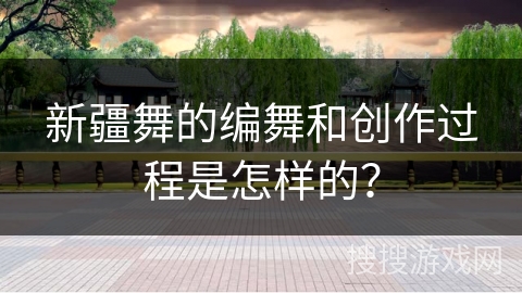 新疆舞的编舞和创作过程是怎样的？