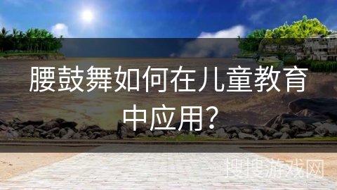 腰鼓舞如何在儿童教育中应用？