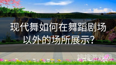 现代舞如何在舞蹈剧场以外的场所展示？