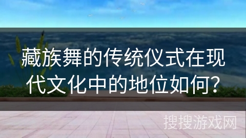 藏族舞的传统仪式在现代文化中的地位如何？