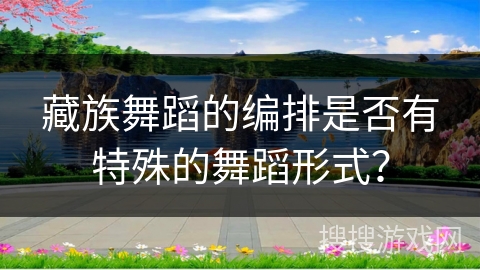 藏族舞蹈的编排是否有特殊的舞蹈形式？