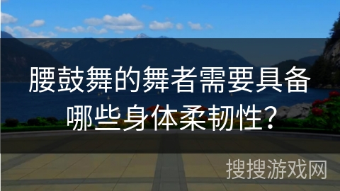 腰鼓舞的舞者需要具备哪些身体柔韧性？