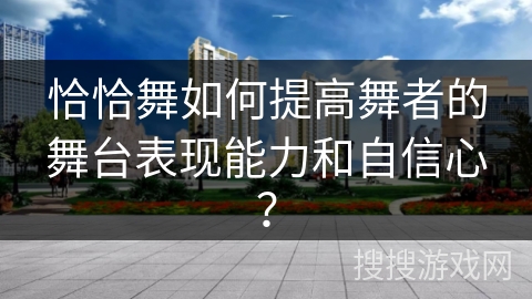 恰恰舞如何提高舞者的舞台表现能力和自信心？
