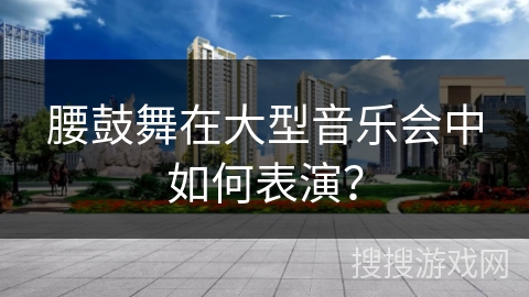 腰鼓舞在大型音乐会中如何表演？