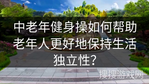 中老年健身操如何帮助老年人更好地保持生活独立性？