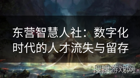 东营智慧人社：数字化时代的人才流失与留存