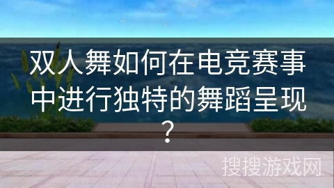 双人舞如何在电竞赛事中进行独特的舞蹈呈现？
