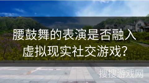腰鼓舞的表演是否融入虚拟现实社交游戏？