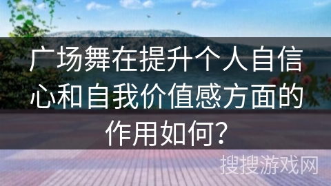 广场舞在提升个人自信心和自我价值感方面的作用如何？