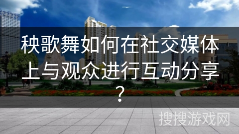 秧歌舞如何在社交媒体上与观众进行互动分享？