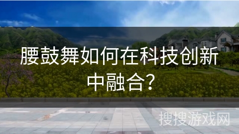 腰鼓舞如何在科技创新中融合？