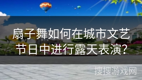 扇子舞如何在城市文艺节日中进行露天表演？