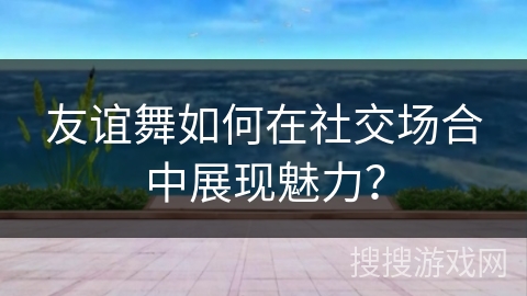 友谊舞如何在社交场合中展现魅力？