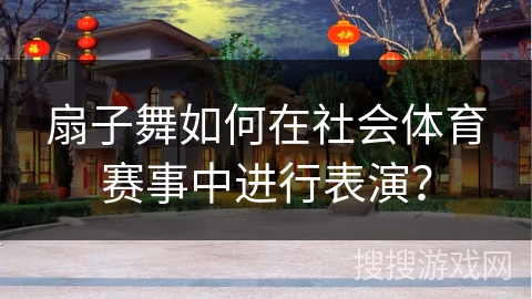 扇子舞如何在社会体育赛事中进行表演？