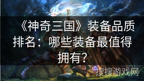 《神奇三国》装备品质排名：哪些装备最值得拥有？