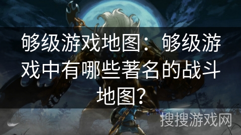 够级游戏地图：够级游戏中有哪些著名的战斗地图？