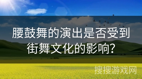 腰鼓舞的演出是否受到街舞文化的影响？