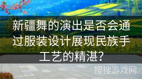 新疆舞的演出是否会通过服装设计展现民族手工艺的精湛？