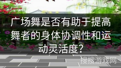 广场舞是否有助于提高舞者的身体协调性和运动灵活度？