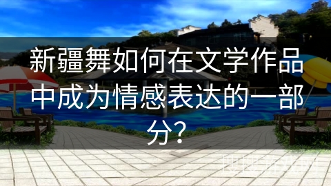 新疆舞如何在文学作品中成为情感表达的一部分？