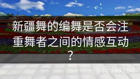新疆舞的编舞是否会注重舞者之间的情感互动？