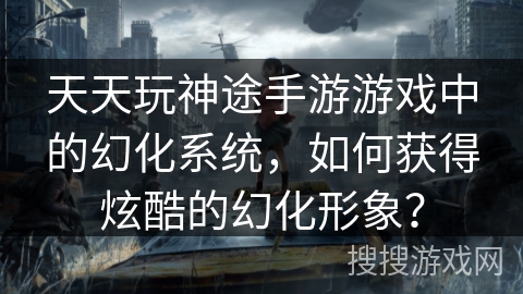 天天玩神途手游游戏中的幻化系统，如何获得炫酷的幻化形象？