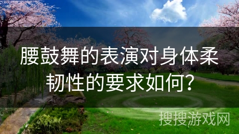 腰鼓舞的表演对身体柔韧性的要求如何？
