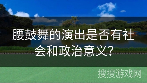 腰鼓舞的演出是否有社会和政治意义？