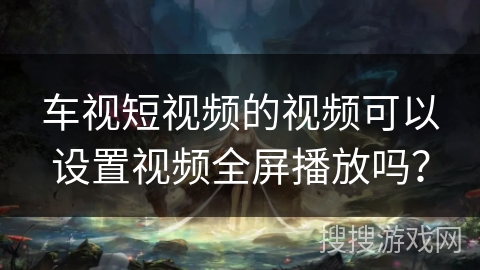 车视短视频的视频可以设置视频全屏播放吗？