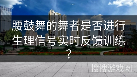 腰鼓舞的舞者是否进行生理信号实时反馈训练？