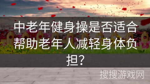中老年健身操是否适合帮助老年人减轻身体负担？