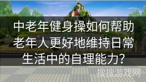 中老年健身操如何帮助老年人更好地维持日常生活中的自理能力？