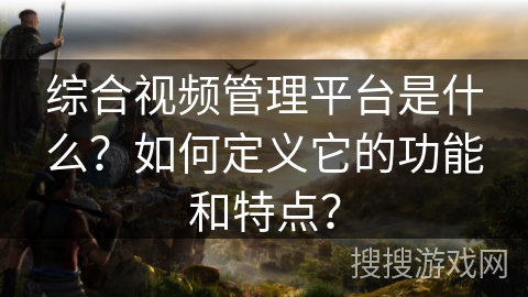 综合视频管理平台是什么？如何定义它的功能和特点？