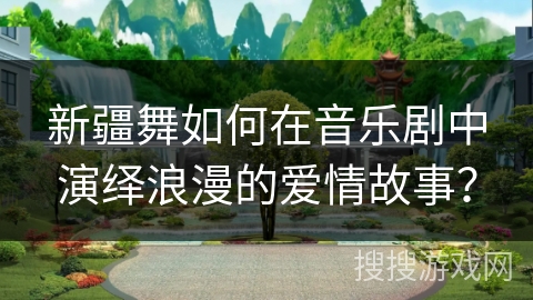 新疆舞如何在音乐剧中演绎浪漫的爱情故事？