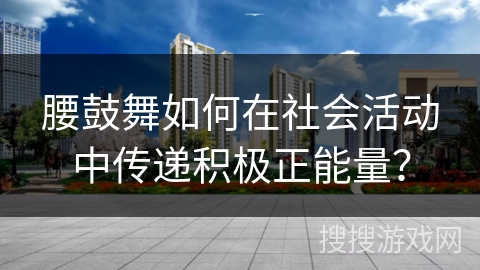 腰鼓舞如何在社会活动中传递积极正能量？