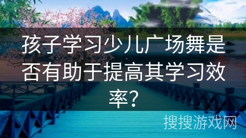 孩子学习少儿广场舞是否有助于提高其学习效率？