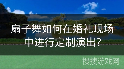 扇子舞如何在婚礼现场中进行定制演出？