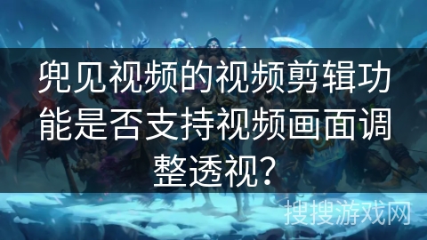 兜见视频的视频剪辑功能是否支持视频画面调整透视? 兜见视频的视频剪辑功能是否支持视频画面调整透视?