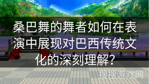 桑巴舞的舞者如何在表演中展现对巴西传统文化的深刻理解？