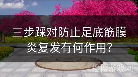 三步踩对防止足底筋膜炎复发有何作用？