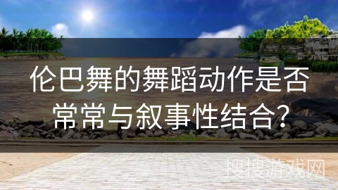 伦巴舞的舞蹈动作是否常常与叙事性结合？