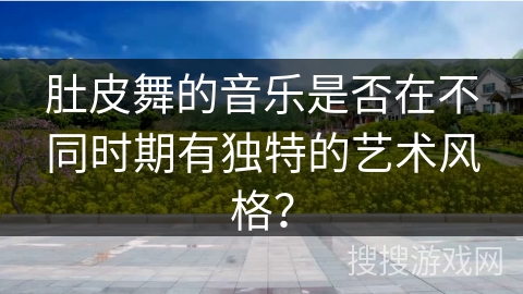 肚皮舞的音乐是否在不同时期有独特的艺术风格？