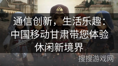 通信创新，生活乐趣：中国移动甘肃带您体验休闲新境界