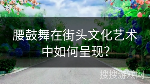 腰鼓舞在街头文化艺术中如何呈现？